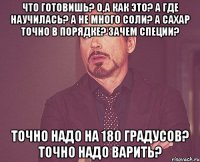 что готовишь? о,а как это? а где научилась? а не много соли? а сахар точно в порядке? зачем специи? точно надо на 180 градусов? точно надо варить?