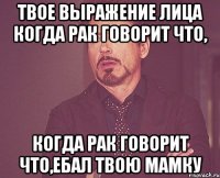 твое выражение лица когда рак говорит что, когда рак говорит что,ебал твою мамку