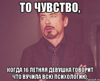 То чувство, Когда 16 летняя девушка говорит что вучила всю психологию.