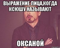 выражение лица,когда Ксюшу называют ОКСАНОЙ