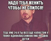 надо тебя женить чтобы не спился! тебе уже 26 а ты всё ещё холостой у твоих одноклассников уже по двое детей