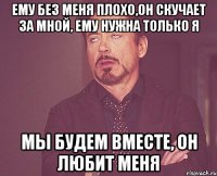 ему без меня плохо,он скучает за мной, ему нужна только я мы будем вместе, он любит меня