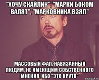 "Хочу скайлик", "марки боком валят", "марковника взял" Массовый фап, навязанный людям, не имеющим собственного мнения, ибо "это круто"