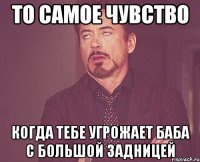 то самое чувство когда тебе угрожает баба с большой задницей