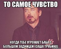 то самое чувство когда тебе угрожает баба с большой задницей (Саша Трубина)