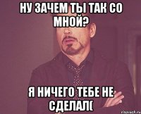 Ну зачем ты так со мной? Я ничего тебе не сделал(