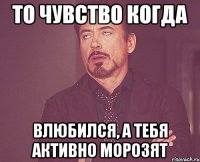 то чувство когда влюбился, а тебя активно морозят