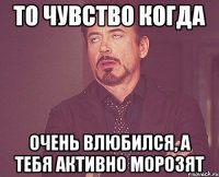 то чувство когда очень влюбился, а тебя активно морозят