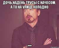 Дочь,надень трусы с начесом, а то на улице холодно ...