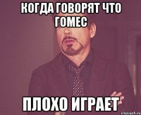 Когда говорят что Гомес Плохо играет