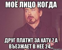 моё лицо когда друг платит за хату 7 а въезжает в неё 24...