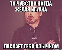 то чувство когда желая игуана ласкает тебя язычком