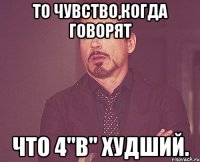 То чувство,когда говорят что 4"в" худший.