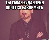 Ты такая худая,тебя хочется накормить 