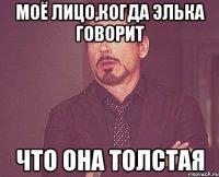 моё лицо,когда Элька говорит что она толстая
