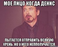 Мое лицо когда Денис Пытается отправить всякую хрень, но у него непполучается