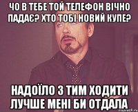 чо в тебе той телефон вічно падає? хто тобі новий купе? надоїло з тим ходити лучше мені би отдала