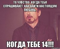 то чувство, когда тебя спрашивают, как найти настоящую любовь, КОГДА ТЕБЕ 14!!!