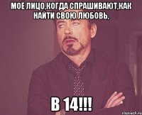 моё лицо,когда спрашивают,как найти свою любовь, В 14!!!