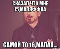 Сказал что мне 15,Маляффка самой то 16,малая...