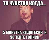 то чувство когда... 5 минутка кещигесин..и 50 тенге толисн