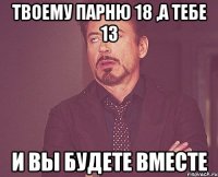 ТВОЕМУ ПАРНЮ 18 ,А ТЕБЕ 13 И ВЫ БУДЕТЕ ВМЕСТЕ