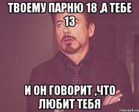 ТВОЕМУ ПАРНЮ 18 ,А ТЕБЕ 13 и ОН ГОВОРИТ ,ЧТО ЛЮБИТ ТЕБЯ