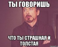 ТЫ ГОВОРИШЬ ЧТО ТЫ СТРАШНАЯ И ТОЛСТАЯ