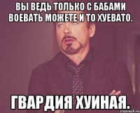 Вы ведь только с бабами воевать можете и то хуевато. Гвардия хуиная.