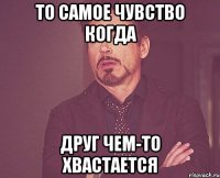 То самое чувство когда Друг чем-то хвастается