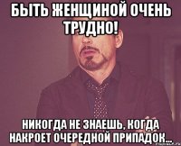 Быть женщиной очень трудно! Никогда не знаешь, когда накроет очередной припадок...