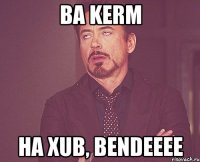 Ba Kerm ha xub, bendeeee