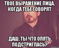 Твое выражение лица, когда тебе говорят Даш, ты что опять подстриглась?