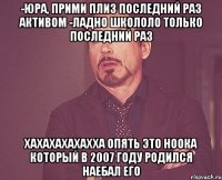 -Юра, прими плиз последний раз АКТИВОМ -Ладно школоло только последний раз ХАХАХАХАХАХХА опять это ноока который в 2007 году родился НАЕБАЛ ЕГо