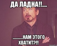 да ладна!!.... ...........нам этого хватит?!!