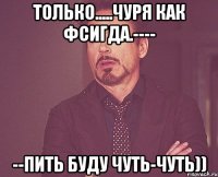 только.....чуря как фсигда.---- --пить буду чуть-чуть))