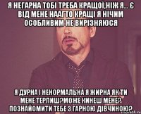 я негарна тобі треба кращої,ніж я... є від мене наагто кращі я нічим особливим не вирізняюся я дурна і ненормальна я жирна як ти мене терпиш?може кинеш мене? познайомити тебе з гарною дівчиною?