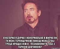  я негарна я дурна і ненормальна я жирна як ти мене терпиш?може кинеш мене? тобі треба кращої,ніж я... познайомити тебе з гарною дівчиною?