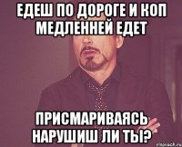 Едеш по дороге и коп медленней едет присмариваясь нарушиш ли ты?