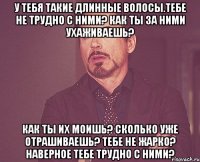 У тебя такие длинные волосы.тебе не трудно с ними? Как ты за ними ухаживаешь? Как ты их моишь? Сколько уже отрашиваешь? Тебе не жарко? Наверное тебе трудно с ними?