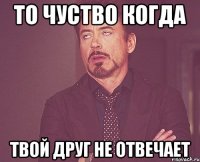 то чуство когда твой друг не отвечает