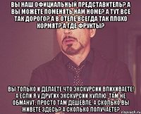 Вы наш официальный представитель? А вы можете поменять нам номе? А тут все так дорого? А в отеле всегда так плохо кормят? А где фрукты? Вы только и делаете что экскурсии впихиваете! А если я у других экскурсии куплю, там не обманут, просто там дешевле. А сколько вы живете здесь? А сколько получаете?