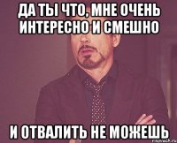 Да ты что, мне очень интересно и смешно и отвалить не можешь