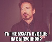  Ты же бухать будешь на выпускной?