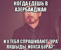 КОГДА ЕДЕШЬ В АЗЕРБАЙДЖАН И У ТЕБЯ СПРАШИВАЮТ "ОРА ЯХШЫДЫ, ЙОХСА БУРА?"