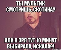 ты мультик смотришь, скотина? или я зря тут 10 минут выбирала, искала?!