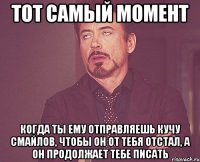 ТОТ САМЫЙ МОМЕНТ Когда ты ему отправляешь кучу смайлов, чтобы он от тебя отстал, а он продолжает тебе писать