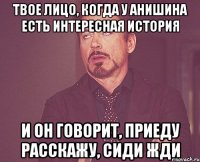 Твое лицо, когда у Анишина есть интересная история и он говорит, приеду расскажу, сиди жди