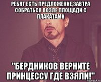 Ребят есть предложение,завтра собраться возле площади с плакатами "Бердников верните принцессу где взяли!"