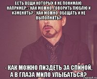 есть вещи которых я не понимаю, например: - как можно, говорить люблю и изменять? - как можно, обещать и не выполнять? - как можно пиздеть за спиной, а в глаза мило улыбаться?